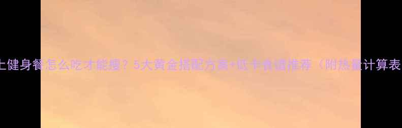 图片 晚上健身餐怎么吃才能瘦？5大黄金搭配方案+低卡食谱推荐（附热量计算表）2