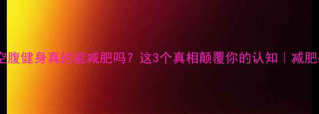 图片 晚上空腹健身真的能减肥吗？这3个真相颠覆你的认知｜减肥必看1
