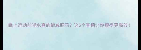 图片 晚上运动前喝水真的能减肥吗？这5个真相让你瘦得更高效！