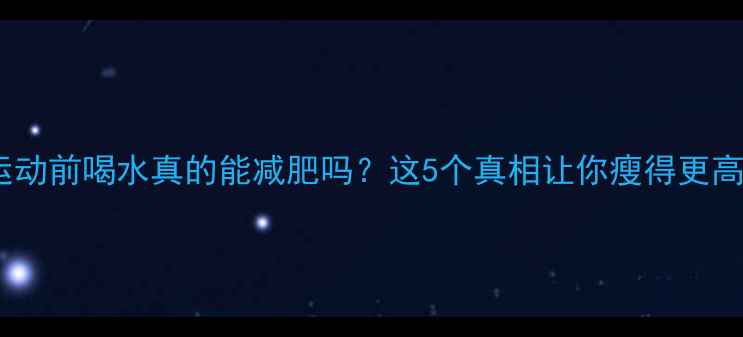 图片 晚上运动前喝水真的能减肥吗？这5个真相让你瘦得更高效！1