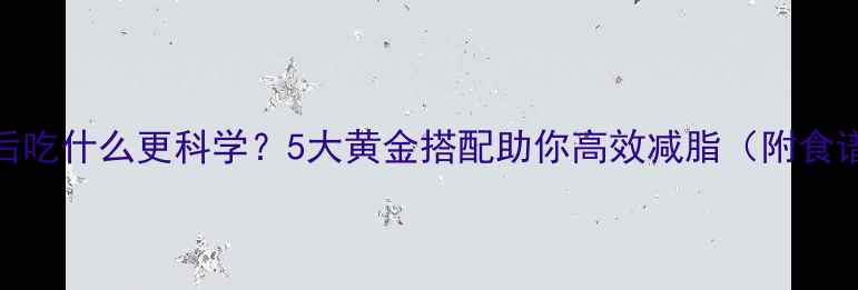 图片 晚上运动后吃什么更科学？5大黄金搭配助你高效减脂（附食谱+误区）1