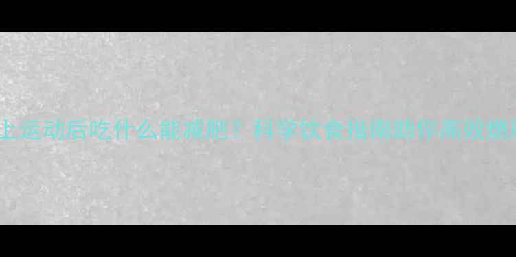 图片 晚上运动后吃什么能减肥？科学饮食指南助你高效燃脂1
