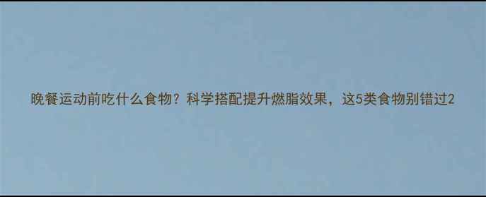 图片 晚餐运动前吃什么食物？科学搭配提升燃脂效果，这5类食物别错过2