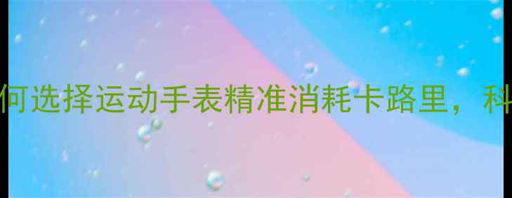 图片 最全指南：如何选择运动手表精准消耗卡路里，科学减脂不踩坑