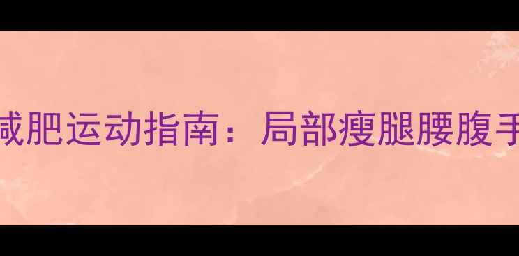 图片 最新不同部位针对性减肥运动指南：局部瘦腿腰腹手臂，高效燃脂不反弹