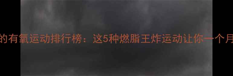 图片 最有效的有氧运动排行榜：这5种燃脂王炸运动让你一个月瘦10斤
