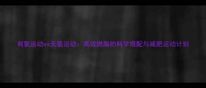 图片 有氧运动vs无氧运动：高效燃脂的科学搭配与减肥运动计划