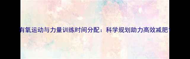 图片 有氧运动与力量训练时间分配：科学规划助力高效减肥1