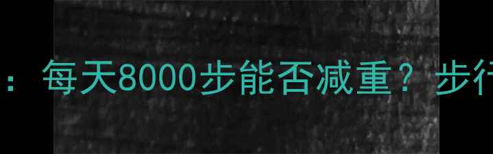 图片 核心内容步行减肥的科学实践指南：每天8000步能否减重？步行一公里消耗热量及最佳训练方案2