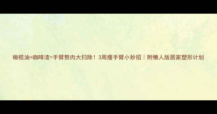 图片 橄榄油+咖啡渣=手臂赘肉大扫除！3周瘦手臂小妙招｜附懒人版居家塑形计划