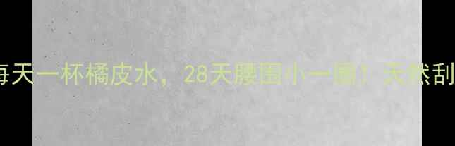图片 橘皮减肥法｜每天一杯橘皮水，28天腰围小一圈！天然刮油燃脂全攻略2
