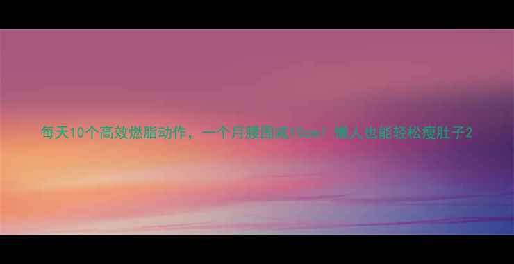 图片 每天10个高效燃脂动作，一个月腰围减10cm！懒人也能轻松瘦肚子2