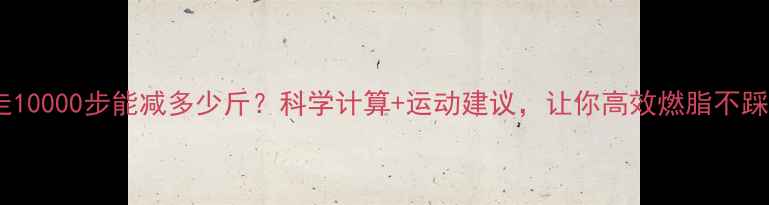 图片 每天走10000步能减多少斤？科学计算+运动建议，让你高效燃脂不踩坑！2