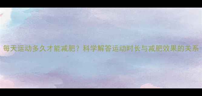 图片 每天运动多久才能减肥？科学解答运动时长与减肥效果的关系