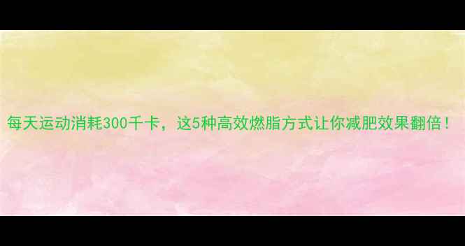 图片 每天运动消耗300千卡，这5种高效燃脂方式让你减肥效果翻倍！