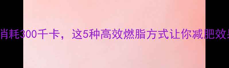 图片 每天运动消耗300千卡，这5种高效燃脂方式让你减肥效果翻倍！1