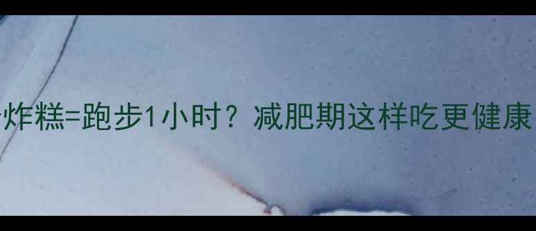 图片 炸糕热量大：2个炸糕=跑步1小时？减肥期这样吃更健康（附替代方案）2