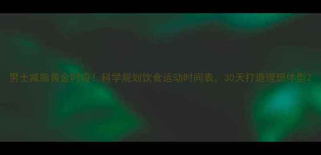 图片 男士减脂黄金时段！科学规划饮食运动时间表，30天打造理想体型2