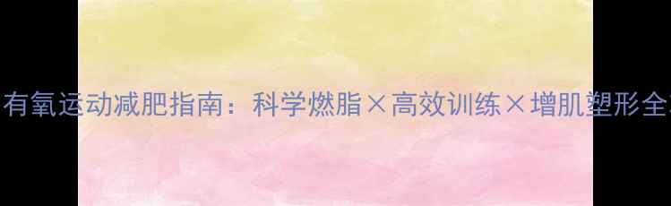 图片 男生有氧运动减肥指南：科学燃脂×高效训练×增肌塑形全攻略