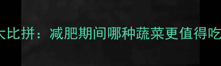 图片 白菜vs包菜热量大比拼：减肥期间哪种蔬菜更值得吃？附营养对比表1