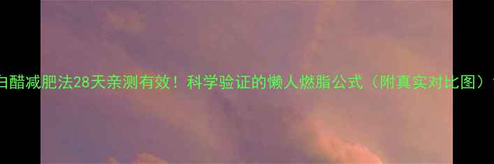 图片 白醋减肥法28天亲测有效！科学验证的懒人燃脂公式（附真实对比图）1