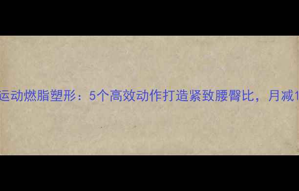 图片 科学健身器械运动燃脂塑形：5个高效动作打造紧致腰臀比，月减10斤不是梦！1
