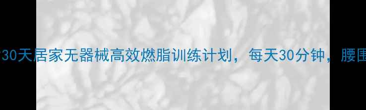 图片 科学减脂30天居家无器械高效燃脂训练计划，每天30分钟，腰围小3cm！