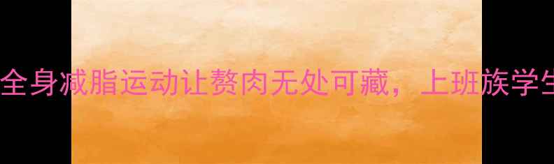 图片 科学实测！这5类全身减脂运动让赘肉无处可藏，上班族学生党都能轻松跟练