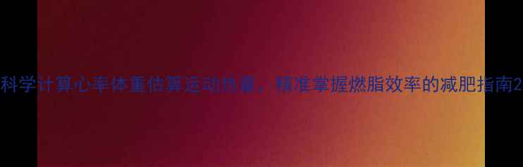 图片 科学计算心率体重估算运动热量，精准掌握燃脂效率的减肥指南2