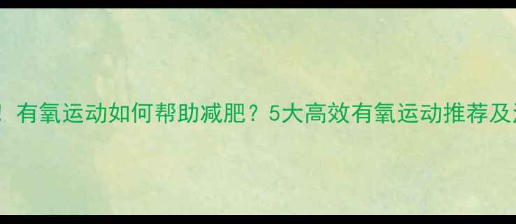 图片 科学证实！有氧运动如何帮助减肥？5大高效有氧运动推荐及注意事项1