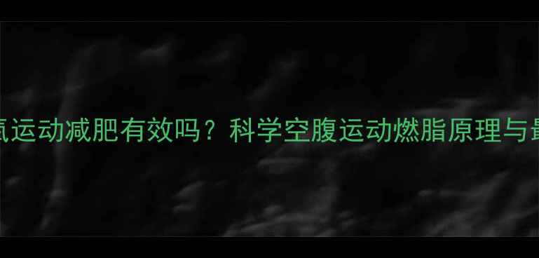 图片 空腹有氧运动减肥有效吗？科学空腹运动燃脂原理与最佳方案