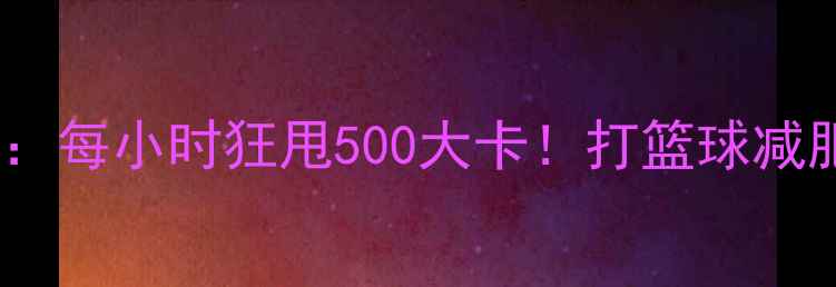 图片 篮球燃脂全攻略：每小时狂甩500大卡！打篮球减肥的5大黄金法则
