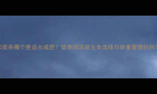 图片 米饭和面条哪个更适合减肥？营养师深度主食选择与体重管理的科学关系