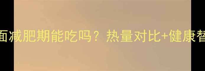 图片 米饭方便面减肥期能吃吗？热量对比+健康替代方案全