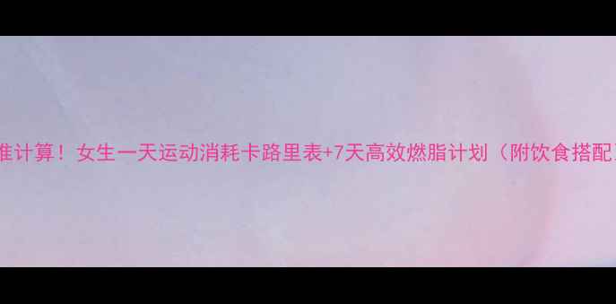 图片 精准计算！女生一天运动消耗卡路里表+7天高效燃脂计划（附饮食搭配）2