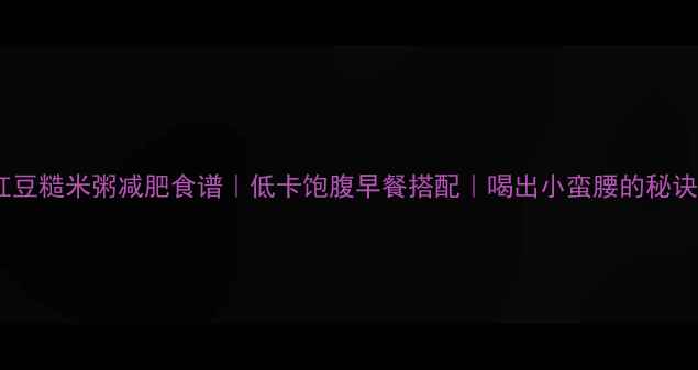 图片 红豆糙米粥减肥食谱｜低卡饱腹早餐搭配｜喝出小蛮腰的秘诀2
