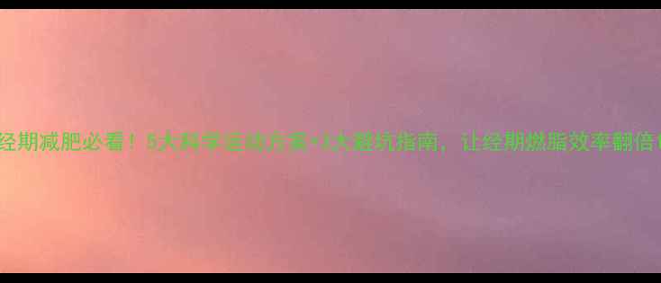 图片 经期减肥必看！5大科学运动方案+3大避坑指南，让经期燃脂效率翻倍1