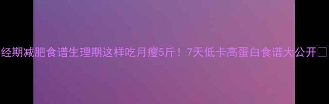 图片 经期减肥食谱生理期这样吃月瘦5斤！7天低卡高蛋白食谱大公开🔥
