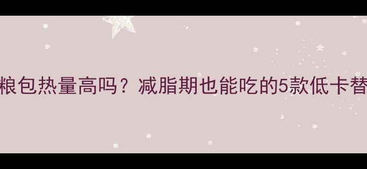 图片 肉松杂粮包热量高吗？减脂期也能吃的5款低卡替代方案