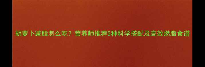 图片 胡萝卜减脂怎么吃？营养师推荐5种科学搭配及高效燃脂食谱
