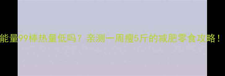 图片 能量99棒热量低吗？亲测一周瘦5斤的减肥零食攻略！