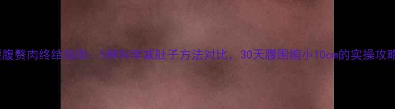 图片 腰腹赘肉终结指南：5种科学减肚子方法对比，30天腰围缩小10cm的实操攻略2