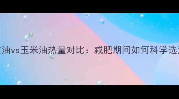 图片 色拉油vs玉米油热量对比：减肥期间如何科学选油？