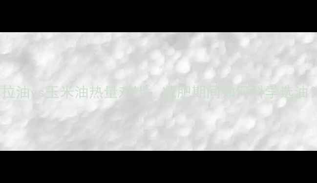 图片 色拉油vs玉米油热量对比：减肥期间如何科学选油？1