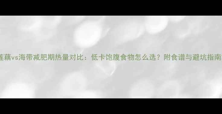 图片 莲藕vs海带减肥期热量对比：低卡饱腹食物怎么选？附食谱与避坑指南2
