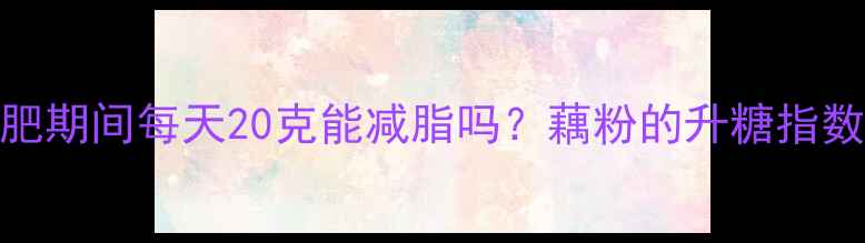 图片 藕粉热量是多少？减肥期间每天20克能减脂吗？藕粉的升糖指数、饱腹感及搭配技巧