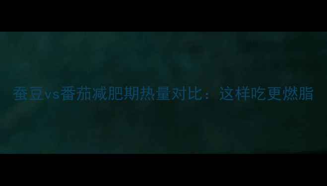 图片 蚕豆vs番茄减肥期热量对比：这样吃更燃脂