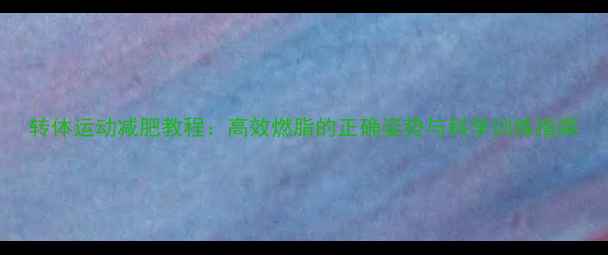 图片 转体运动减肥教程：高效燃脂的正确姿势与科学训练指南