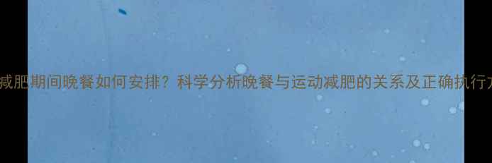 图片 运动减肥期间晚餐如何安排？科学分析晚餐与运动减肥的关系及正确执行方法1