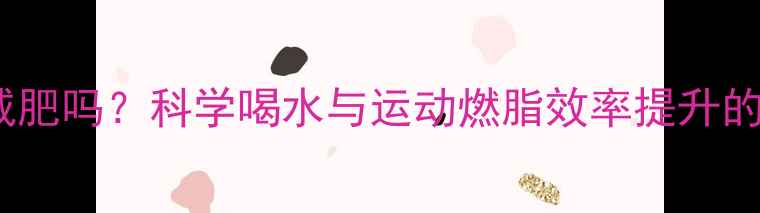 图片 运动前喝水能减肥吗？科学喝水与运动燃脂效率提升的五大黄金法则1